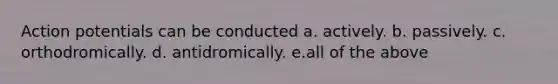 Action potentials can be conducted a. actively. b. passively. c. orthodromically. d. antidromically. e.all of the above