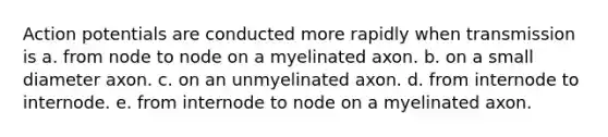 Action potentials are conducted more rapidly when transmission is a. from node to node on a myelinated axon. b. on a small diameter axon. c. on an unmyelinated axon. d. from internode to internode. e. from internode to node on a myelinated axon.