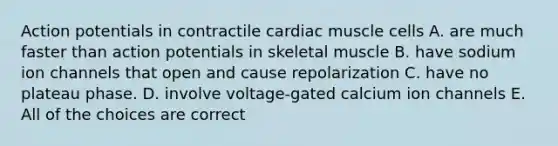 Action potentials in contractile cardiac muscle cells A. are much faster than action potentials in skeletal muscle B. have sodium ion channels that open and cause repolarization C. have no plateau phase. D. involve voltage-gated calcium ion channels E. All of the choices are correct