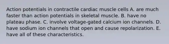 Action potentials in contractile cardiac muscle cells A. are much faster than action potentials in skeletal muscle. B. have no plateau phase. C. involve voltage-gated calcium ion channels. D. have sodium ion channels that open and cause repolarization. E. have all of these characteristics.