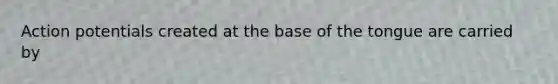 Action potentials created at the base of the tongue are carried by