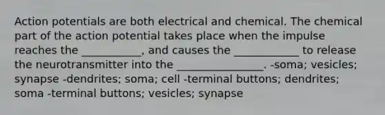 Action potentials are both electrical and chemical. The chemical part of the action potential takes place when the impulse reaches the ___________, and causes the ____________ to release the neurotransmitter into the ________________. -soma; vesicles; synapse -dendrites; soma; cell -terminal buttons; dendrites; soma -terminal buttons; vesicles; synapse