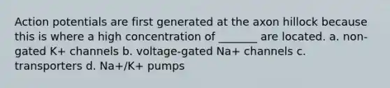 Action potentials are first generated at the axon hillock because this is where a high concentration of _______ are located. a. non-gated K+ channels b. voltage-gated Na+ channels c. transporters d. Na+/K+ pumps