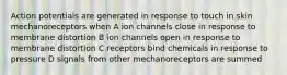 Action potentials are generated in response to touch in skin mechanoreceptors when A ion channels close in response to membrane distortion B ion channels open in response to membrane distortion C receptors bind chemicals in response to pressure D signals from other mechanoreceptors are summed