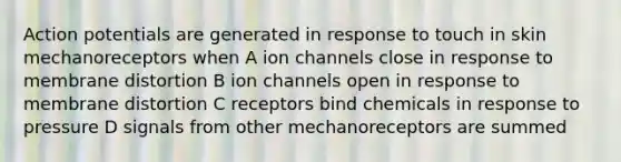 Action potentials are generated in response to touch in skin mechanoreceptors when A ion channels close in response to membrane distortion B ion channels open in response to membrane distortion C receptors bind chemicals in response to pressure D signals from other mechanoreceptors are summed