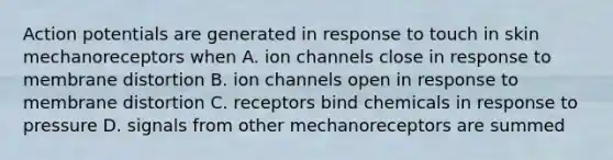 Action potentials are generated in response to touch in skin mechanoreceptors when A. ion channels close in response to membrane distortion B. ion channels open in response to membrane distortion C. receptors bind chemicals in response to pressure D. signals from other mechanoreceptors are summed