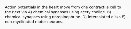 Action potentials in the heart move from one contractile cell to the next via A) chemical synapses using acetylcholine. B) chemical synapses using norepinephrine. D) intercalated disks E) non-myelinated motor neurons.