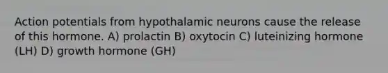 Action potentials from hypothalamic neurons cause the release of this hormone. A) prolactin B) oxytocin C) luteinizing hormone (LH) D) growth hormone (GH)