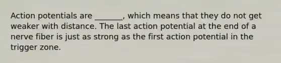 Action potentials are _______, which means that they do not get weaker with distance. The last action potential at the end of a nerve fiber is just as strong as the first action potential in the trigger zone.