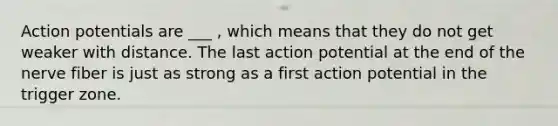 Action potentials are ___ , which means that they do not get weaker with distance. The last action potential at the end of the nerve fiber is just as strong as a first action potential in the trigger zone.