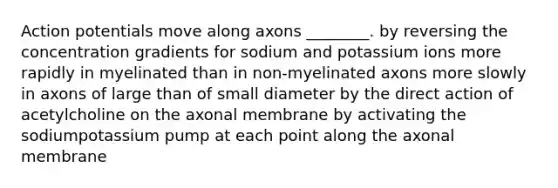 Action potentials move along axons ________. by reversing the concentration gradients for sodium and potassium ions more rapidly in myelinated than in non-myelinated axons more slowly in axons of large than of small diameter by the direct action of acetylcholine on the axonal membrane by activating the sodiumpotassium pump at each point along the axonal membrane