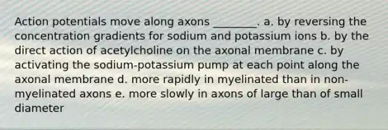 Action potentials move along axons ________. a. by reversing the concentration gradients for sodium and potassium ions b. by the direct action of acetylcholine on the axonal membrane c. by activating the sodium-potassium pump at each point along the axonal membrane d. more rapidly in myelinated than in non-myelinated axons e. more slowly in axons of large than of small diameter