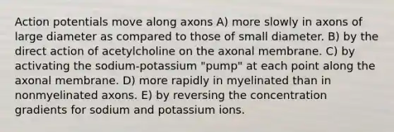 Action potentials move along axons A) more slowly in axons of large diameter as compared to those of small diameter. B) by the direct action of acetylcholine on the axonal membrane. C) by activating the sodium-potassium "pump" at each point along the axonal membrane. D) more rapidly in myelinated than in nonmyelinated axons. E) by reversing the concentration gradients for sodium and potassium ions.