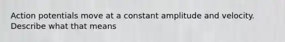 Action potentials move at a constant amplitude and velocity. Describe what that means