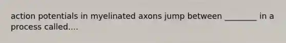 action potentials in myelinated axons jump between ________ in a process called....