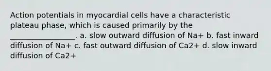 Action potentials in myocardial cells have a characteristic plateau phase, which is caused primarily by the _________________. a. slow outward diffusion of Na+ b. fast inward diffusion of Na+ c. fast outward diffusion of Ca2+ d. slow inward diffusion of Ca2+