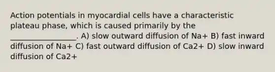 Action potentials in myocardial cells have a characteristic plateau phase, which is caused primarily by the _________________. A) slow outward diffusion of Na+ B) fast inward diffusion of Na+ C) fast outward diffusion of Ca2+ D) slow inward diffusion of Ca2+