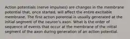 Action potentials (nerve impulses) are changes in the membrane potential that, once started, will affect the entire excitable membrane. The first action potential is usually generated at the initial segment of the neuron's axon. What is the order of sequence of events that occur at the membrane of the initial segment of the axon during generation of an action potential.