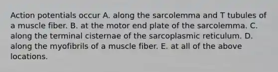 Action potentials occur A. along the sarcolemma and T tubules of a muscle fiber. B. at the motor end plate of the sarcolemma. C. along the terminal cisternae of the sarcoplasmic reticulum. D. along the myofibrils of a muscle fiber. E. at all of the above locations.