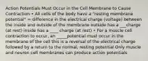 Action Potentials Must Occur in the Cell Membrane to Cause Contraction • All cells of the body have a "resting membrane potential" = difference in the electrical charge (voltage) between the inside and outside of the membrane outside has a ___charge (at rest) inside has a ____ charge (at rest) • For a muscle cell contraction to occur, an _____potential must occur in the membrane of the cell this is a reversal of the electrical charge followed by a return to the normal, resting potential Only muscle and neuron cell membranes can produce action potentials