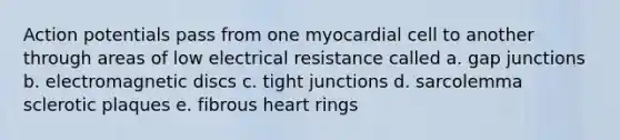 Action potentials pass from one myocardial cell to another through areas of low electrical resistance called a. gap junctions b. electromagnetic discs c. tight junctions d. sarcolemma sclerotic plaques e. fibrous heart rings