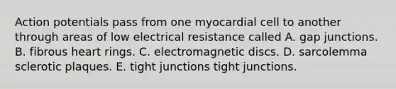 Action potentials pass from one myocardial cell to another through areas of low electrical resistance called A. gap junctions. B. fibrous heart rings. C. electromagnetic discs. D. sarcolemma sclerotic plaques. E. tight junctions tight junctions.