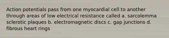 Action potentials pass from one myocardial cell to another through areas of low electrical resistance called a. sarcolemma sclerotic plaques b. electromagnetic discs c. gap junctions d. fibrous heart rings