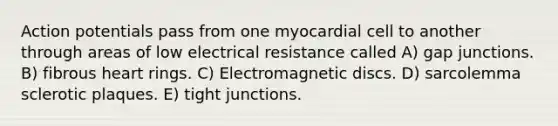 Action potentials pass from one myocardial cell to another through areas of low electrical resistance called A) gap junctions. B) fibrous heart rings. C) Electromagnetic discs. D) sarcolemma sclerotic plaques. E) tight junctions.