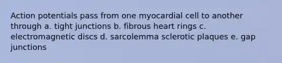 Action potentials pass from one myocardial cell to another through a. tight junctions b. fibrous heart rings c. electromagnetic discs d. sarcolemma sclerotic plaques e. gap junctions