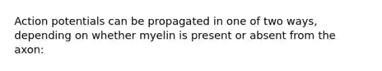 Action potentials can be propagated in one of two ways, depending on whether myelin is present or absent from the axon: