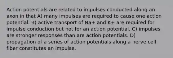 Action potentials are related to impulses conducted along an axon in that A) many impulses are required to cause one action potential. B) active transport of Na+ and K+ are required for impulse conduction but not for an action potential. C) impulses are stronger responses than are action potentials. D) propagation of a series of action potentials along a nerve cell fiber constitutes an impulse.