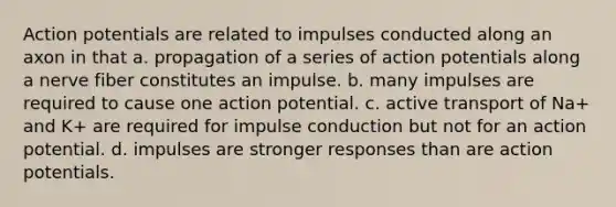 Action potentials are related to impulses conducted along an axon in that a. propagation of a series of action potentials along a nerve fiber constitutes an impulse. b. many impulses are required to cause one action potential. c. active transport of Na+ and K+ are required for impulse conduction but not for an action potential. d. impulses are stronger responses than are action potentials.