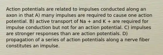 Action potentials are related to impulses conducted along an axon in that A) many impulses are required to cause one action potential. B) active transport of Na + and K + are required for impulse conduction but not for an action potential. C) impulses are stronger responses than are action potentials. D) propagation of a series of action potentials along a nerve fiber constitutes an impulse.