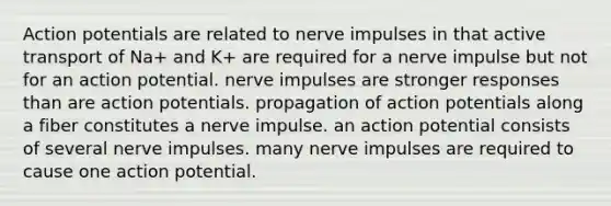 Action potentials are related to nerve impulses in that active transport of Na+ and K+ are required for a nerve impulse but not for an action potential. nerve impulses are stronger responses than are action potentials. propagation of action potentials along a fiber constitutes a nerve impulse. an action potential consists of several nerve impulses. many nerve impulses are required to cause one action potential.