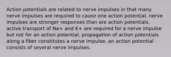 Action potentials are related to nerve impulses in that many nerve impulses are required to cause one action potential. nerve impulses are stronger responses than are action potentials. active transport of Na+ and K+ are required for a nerve impulse but not for an action potential. propagation of action potentials along a fiber constitutes a nerve impulse. an action potential consists of several nerve impulses.