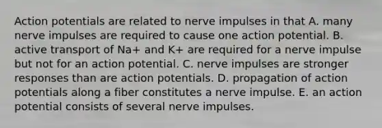 Action potentials are related to nerve impulses in that A. many nerve impulses are required to cause one action potential. B. active transport of Na+ and K+ are required for a nerve impulse but not for an action potential. C. nerve impulses are stronger responses than are action potentials. D. propagation of action potentials along a fiber constitutes a nerve impulse. E. an action potential consists of several nerve impulses.