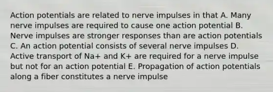 Action potentials are related to nerve impulses in that A. Many nerve impulses are required to cause one action potential B. Nerve impulses are stronger responses than are action potentials C. An action potential consists of several nerve impulses D. Active transport of Na+ and K+ are required for a nerve impulse but not for an action potential E. Propagation of action potentials along a fiber constitutes a nerve impulse