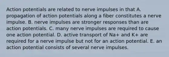 Action potentials are related to nerve impulses in that A. propagation of action potentials along a fiber constitutes a nerve impulse. B. nerve impulses are stronger responses than are action potentials. C. many nerve impulses are required to cause one action potential. D. active transport of Na+ and K+ are required for a nerve impulse but not for an action potential. E. an action potential consists of several nerve impulses.