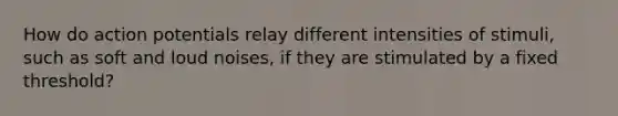 How do action potentials relay different intensities of stimuli, such as soft and loud noises, if they are stimulated by a fixed threshold?