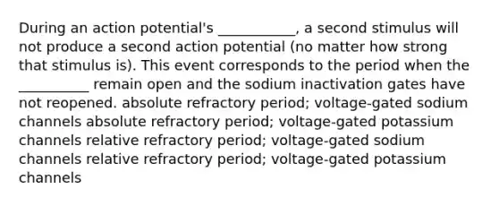 During an action potential's ___________, a second stimulus will not produce a second action potential (no matter how strong that stimulus is). This event corresponds to the period when the __________ remain open and the sodium inactivation gates have not reopened. absolute refractory period; voltage-gated sodium channels absolute refractory period; voltage-gated potassium channels relative refractory period; voltage-gated sodium channels relative refractory period; voltage-gated potassium channels