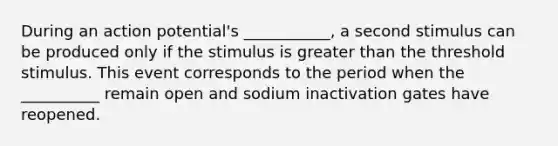 During an action potential's ___________, a second stimulus can be produced only if the stimulus is greater than the threshold stimulus. This event corresponds to the period when the __________ remain open and sodium inactivation gates have reopened.