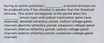 During an action potential's ___________, a second stimulus can be produced only if the stimulus is greater than the threshold stimulus. This event corresponds to the period when the __________ remain open and sodium inactivation gates have reopened. absolute refractory period; sodium voltage-gated channels absolute refractory period; potassium voltage-gated channels relative refractory period; sodium voltage-gated channels relative refractory period; potassium voltage-gated channels