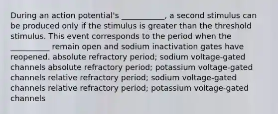 During an action potential's ___________, a second stimulus can be produced only if the stimulus is greater than the threshold stimulus. This event corresponds to the period when the __________ remain open and sodium inactivation gates have reopened. absolute refractory period; sodium voltage-gated channels absolute refractory period; potassium voltage-gated channels relative refractory period; sodium voltage-gated channels relative refractory period; potassium voltage-gated channels