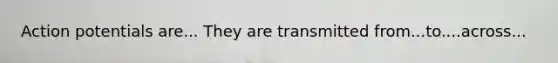 Action potentials are... They are transmitted from...to....across...