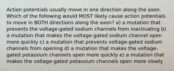 Action potentials usually move in one direction along the axon. Which of the following would MOST likely cause action potentials to move in BOTH directions along the axon? a) a mutation that prevents the voltage-gated sodium channels from inactivating b) a mutation that makes the voltage-gated sodium channel open more quickly c) a mutation that prevents voltage-gated sodium channels from opening d) a mutation that makes the voltage-gated potassium channels open more quickly e) a mutation that makes the voltage-gated potassium channels open more slowly