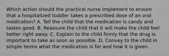 Which action should the practical nurse implement to ensure that a hospitalized toddler takes a prescribed dose of an oral medication? A. Tell the child that the medication is candy and tastes good. B. Reassure the child that it will make the child feel better right away. C. Explain to the child firmly that the drug is important to take as soon as possible. D. Convey to the child in simple terms what the medication is for and how it is given.