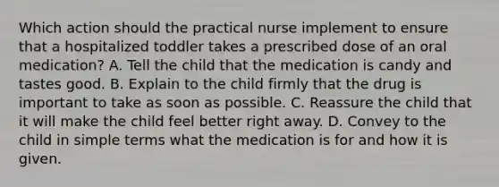 Which action should the practical nurse implement to ensure that a hospitalized toddler takes a prescribed dose of an oral medication? A. Tell the child that the medication is candy and tastes good. B. Explain to the child firmly that the drug is important to take as soon as possible. C. Reassure the child that it will make the child feel better right away. D. Convey to the child in simple terms what the medication is for and how it is given.