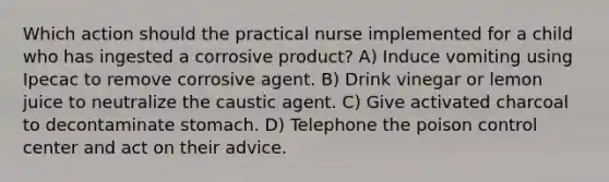 Which action should the practical nurse implemented for a child who has ingested a corrosive product? A) Induce vomiting using Ipecac to remove corrosive agent. B) Drink vinegar or lemon juice to neutralize the caustic agent. C) Give activated charcoal to decontaminate stomach. D) Telephone the poison control center and act on their advice.