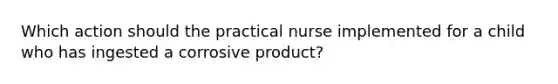 Which action should the practical nurse implemented for a child who has ingested a corrosive product?