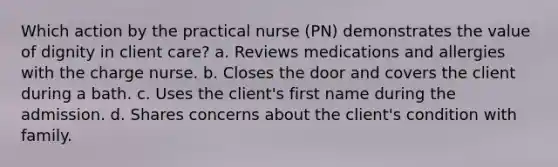 Which action by the practical nurse (PN) demonstrates the value of dignity in client care? a. Reviews medications and allergies with the charge nurse. b. Closes the door and covers the client during a bath. c. Uses the client's first name during the admission. d. Shares concerns about the client's condition with family.